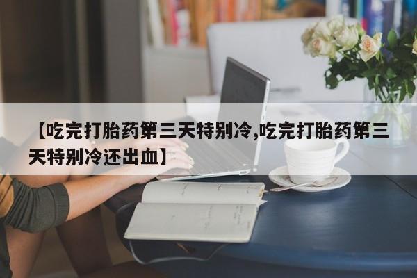 网上打胎药专门卖店【吃完打胎药第三天特别冷,吃完打胎药第三天特别冷还出血】
