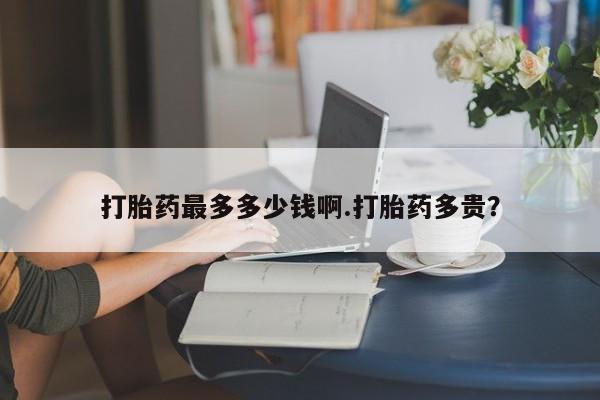 网上打胎药专门卖店打胎药最多多少钱啊.打胎药多贵？
