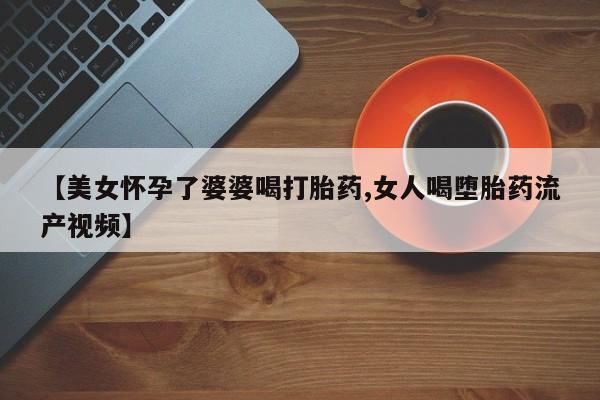 网上打胎药专门卖店【美女怀孕了婆婆喝打胎药,女人喝堕胎药流产视频】