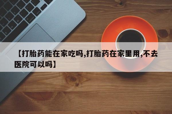 网上打胎药专门卖店【打胎药能在家吃吗,打胎药在家里用,不去医院可以吗】