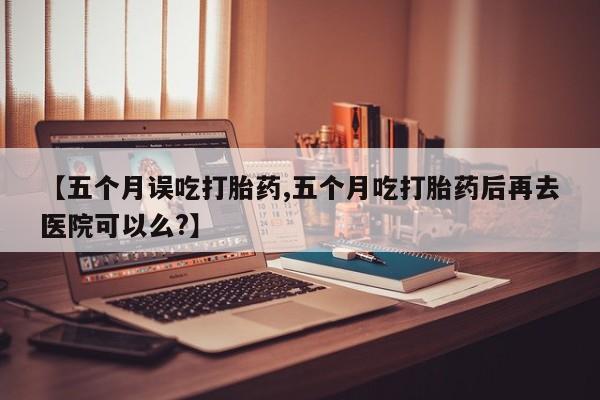 网上打胎药专门卖店【五个月误吃打胎药,五个月吃打胎药后再去医院可以么?】
