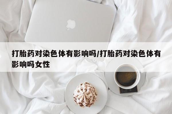 网上打胎药专门卖店打胎药对染色体有影响吗/打胎药对染色体有影响吗女性