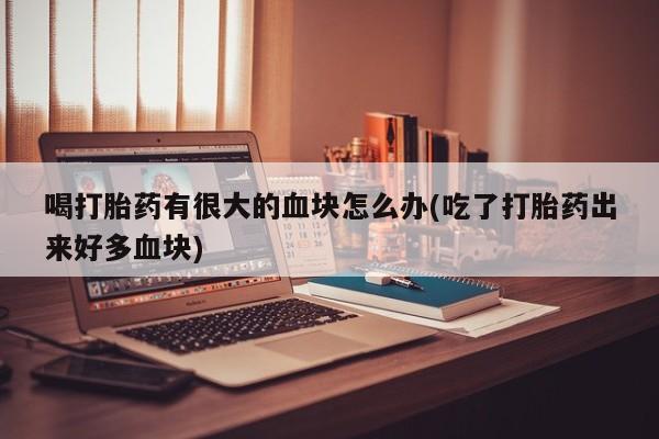 网上打胎药专门卖店喝打胎药有很大的血块怎么办(吃了打胎药出来好多血块)
