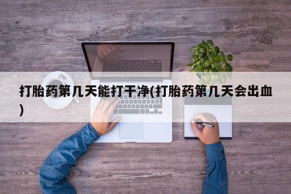网上打胎药专门卖店打胎药第几天能打干净(打胎药第几天会出血)