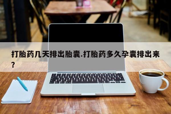 网上打胎药专门卖店打胎药几天排出胎囊.打胎药多久孕囊排出来？