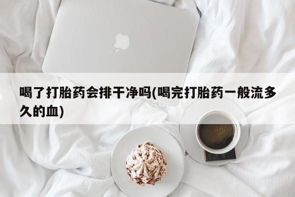 网上打胎药专门卖店喝了打胎药会排干净吗(喝完打胎药一般流多久的血)