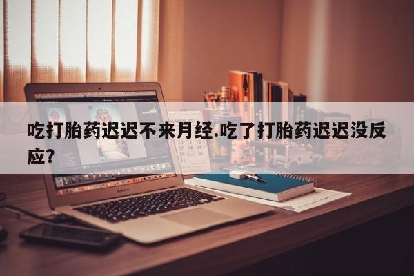 网上打胎药专门卖店吃打胎药迟迟不来月经.吃了打胎药迟迟没反应？