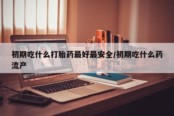 网上打胎药专门卖店初期吃什么打胎药最好最安全/初期吃什么药流产