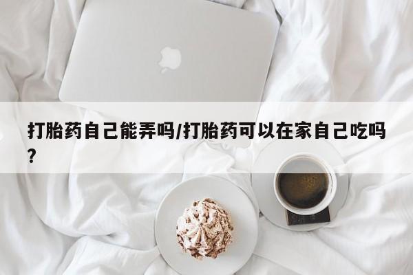 网上打胎药专门卖店打胎药自己能弄吗/打胎药可以在家自己吃吗?