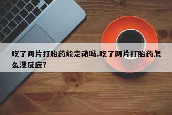 网上打胎药专门卖店吃了两片打胎药能走动吗.吃了两片打胎药怎么没反应？
