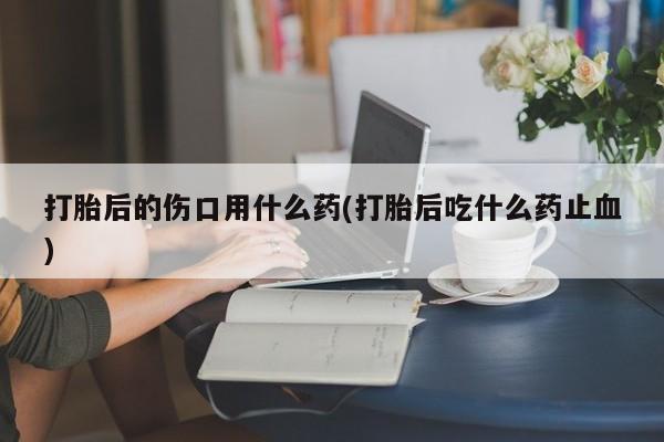 网上打胎药专门卖店打胎后的伤口用什么药(打胎后吃什么药止血)