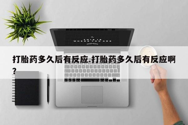 网上打胎药专门卖店打胎药多久后有反应.打胎药多久后有反应啊？