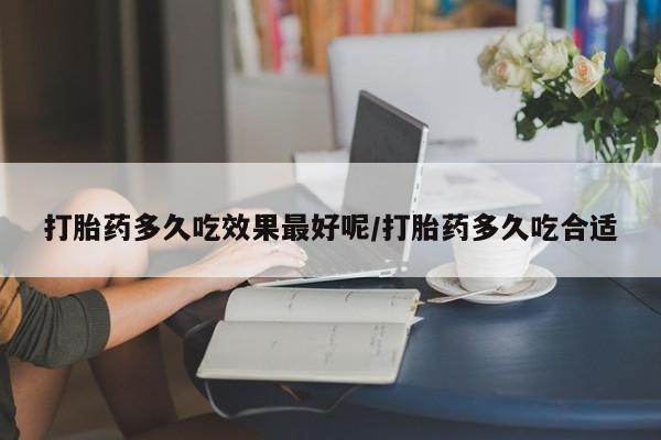 网上打胎药专门卖店打胎药多久吃效果最好呢/打胎药多久吃合适