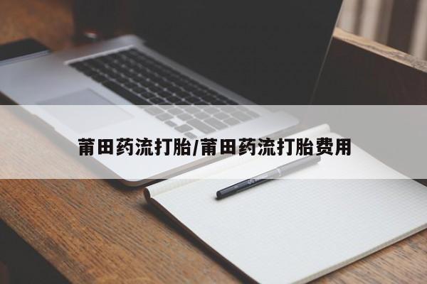 网上打胎药专门卖店莆田药流打胎/莆田药流打胎费用