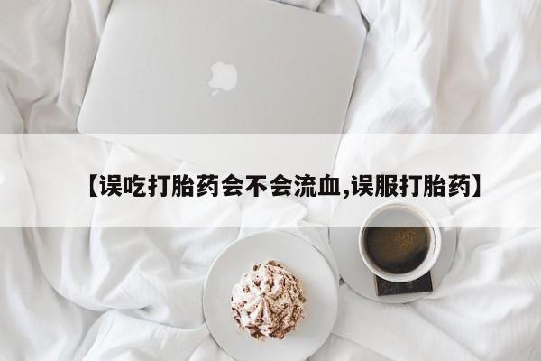 网上打胎药专门卖店【误吃打胎药会不会流血,误服打胎药】
