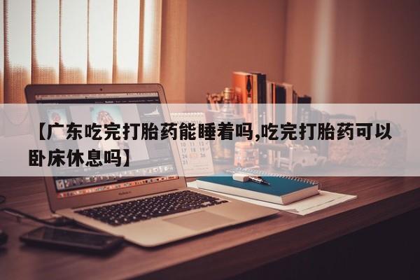 网上打胎药专门卖店【广东吃完打胎药能睡着吗,吃完打胎药可以卧床休息吗】