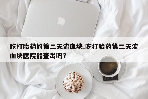网上打胎药专门卖店吃打胎药的第二天流血块.吃打胎药第二天流血块医院能查出吗？