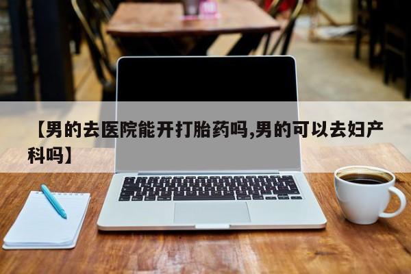 网上打胎药专门卖店【男的去医院能开打胎药吗,男的可以去妇产科吗】