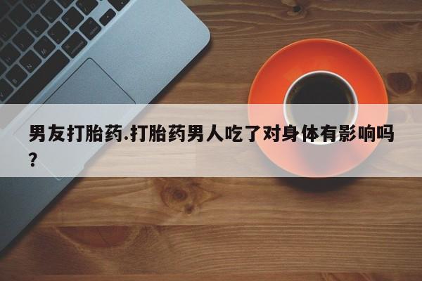 网上打胎药专门卖店男友打胎药.打胎药男人吃了对身体有影响吗？
