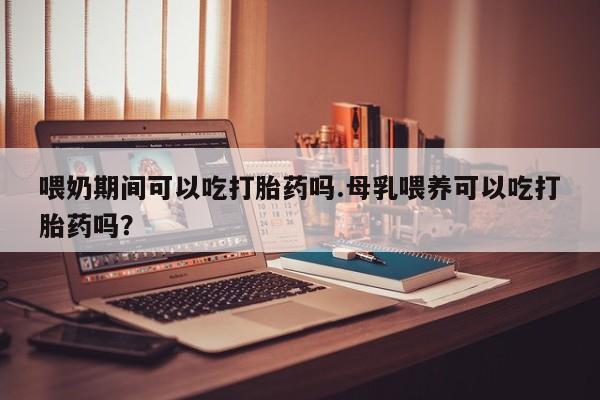 网上打胎药专门卖店喂奶期间可以吃打胎药吗.母乳喂养可以吃打胎药吗？
