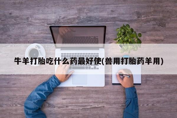 网上打胎药专门卖店牛羊打胎吃什么药最好使(兽用打胎药羊用)