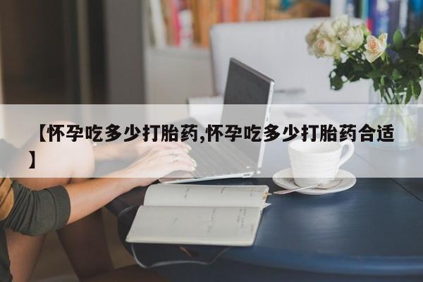 网上打胎药专门卖店【怀孕吃多少打胎药,怀孕吃多少打胎药合适】