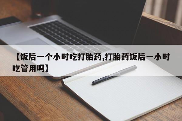 网上打胎药专门卖店【饭后一个小时吃打胎药,打胎药饭后一小时吃管用吗】