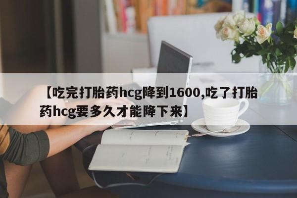 网上打胎药专门卖店【吃完打胎药hcg降到1600,吃了打胎药hcg要多久才能降下来】
