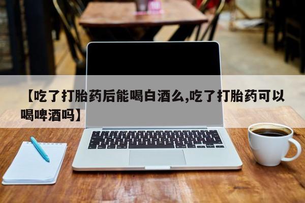 网上打胎药专门卖店【吃了打胎药后能喝白酒么,吃了打胎药可以喝啤酒吗】