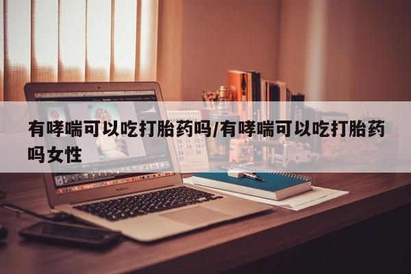 网上打胎药专门卖店有哮喘可以吃打胎药吗/有哮喘可以吃打胎药吗女性