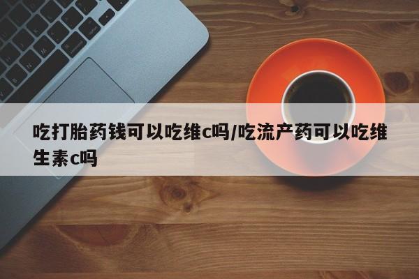 网上打胎药专门卖店吃打胎药钱可以吃维c吗/吃流产药可以吃维生素c吗
