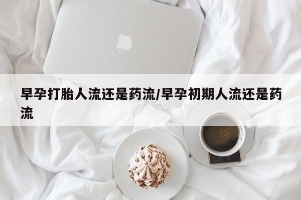 网上打胎药专门卖店早孕打胎人流还是药流/早孕初期人流还是药流