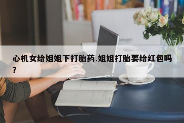 网上打胎药专门卖店心机女给姐姐下打胎药.姐姐打胎要给红包吗？