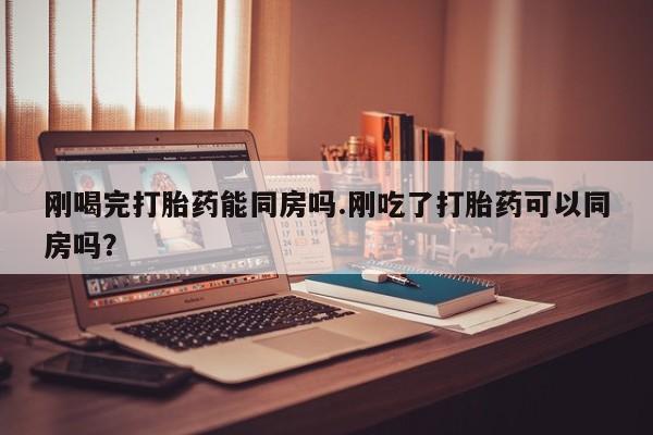 网上打胎药专门卖店刚喝完打胎药能同房吗.刚吃了打胎药可以同房吗？