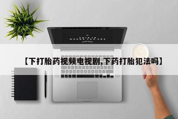 网上打胎药专门卖店【下打胎药视频电视剧,下药打胎犯法吗】