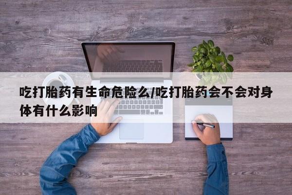 网上打胎药专门卖店吃打胎药有生命危险么/吃打胎药会不会对身体有什么影响