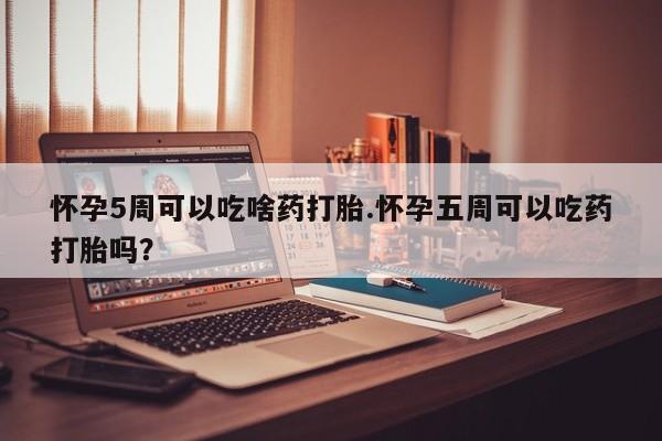网上打胎药专门卖店怀孕5周可以吃啥药打胎.怀孕五周可以吃药打胎吗？