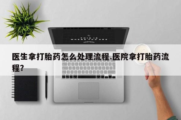 网上打胎药专门卖店医生拿打胎药怎么处理流程.医院拿打胎药流程？