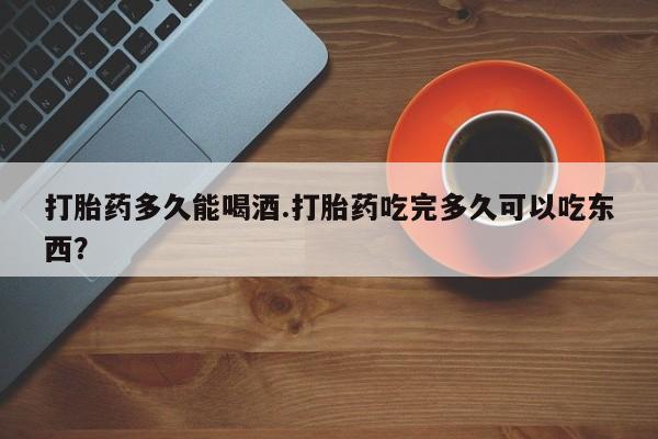 网上打胎药专门卖店打胎药多久能喝酒.打胎药吃完多久可以吃东西？