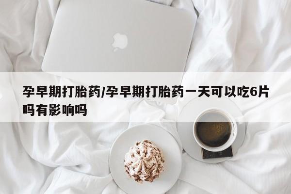 网上打胎药专门卖店孕早期打胎药/孕早期打胎药一天可以吃6片吗有影响吗