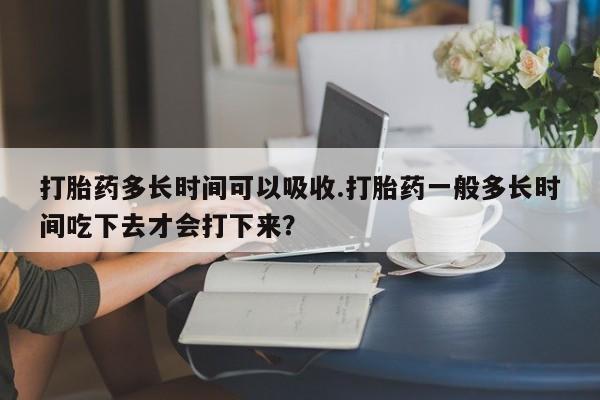 网上打胎药专门卖店打胎药多长时间可以吸收.打胎药一般多长时间吃下去才会打下来？